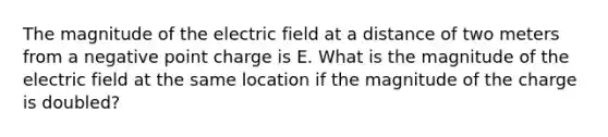 The magnitude of the electric field at a distance of two meters from a negative point charge is E. What is the magnitude of the electric field at the same location if the magnitude of the charge is doubled?