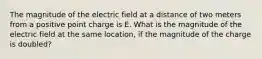 The magnitude of the electric field at a distance of two meters from a positive point charge is E. What is the magnitude of the electric field at the same location, if the magnitude of the charge is doubled?