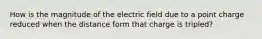 How is the magnitude of the electric field due to a point charge reduced when the distance form that charge is tripled?