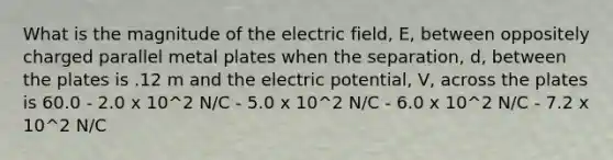 What is the magnitude of the electric field, E, between oppositely charged parallel metal plates when the separation, d, between the plates is .12 m and the electric potential, V, across the plates is 60.0 - 2.0 x 10^2 N/C - 5.0 x 10^2 N/C - 6.0 x 10^2 N/C - 7.2 x 10^2 N/C