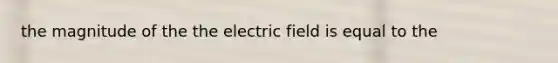 the magnitude of the the electric field is equal to the