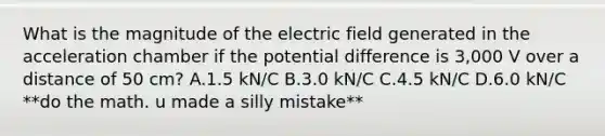 What is the magnitude of the electric field generated in the acceleration chamber if the potential difference is 3,000 V over a distance of 50 cm? A.1.5 kN/C B.3.0 kN/C C.4.5 kN/C D.6.0 kN/C **do the math. u made a silly mistake**