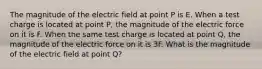 The magnitude of the electric field at point P is E. When a test charge is located at point P, the magnitude of the electric force on it is F. When the same test charge is located at point Q, the magnitude of the electric force on it is 3F. What is the magnitude of the electric field at point Q?