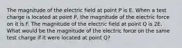 The magnitude of the electric field at point P is E. When a test charge is located at point P, the magnitude of the electric force on it is F. The magnitude of the electric field at point Q is 2E. What would be the magnitude of the electric force on the same test charge if it were located at point Q?