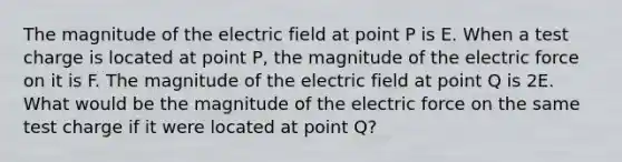 The magnitude of the electric field at point P is E. When a test charge is located at point P, the magnitude of the electric force on it is F. The magnitude of the electric field at point Q is 2E. What would be the magnitude of the electric force on the same test charge if it were located at point Q?