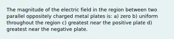 The magnitude of the electric field in the region between two parallel oppositely charged metal plates is: a) zero b) uniform throughout the region c) greatest near the positive plate d) greatest near the negative plate.