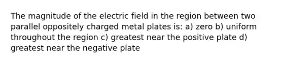 The magnitude of the electric field in the region between two parallel oppositely charged metal plates is: a) zero b) uniform throughout the region c) greatest near the positive plate d) greatest near the negative plate