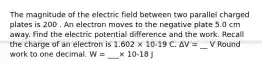 The magnitude of the electric field between two parallel charged plates is 200 . An electron moves to the negative plate 5.0 cm away. Find the electric potential difference and the work. Recall the charge of an electron is 1.602 × 10-19 C. ΔV = __ V Round work to one decimal. W = ___× 10-18 J