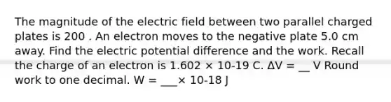 The magnitude of the electric field between two parallel charged plates is 200 . An electron moves to the negative plate 5.0 cm away. Find the electric potential difference and the work. Recall the charge of an electron is 1.602 × 10-19 C. ΔV = __ V Round work to one decimal. W = ___× 10-18 J