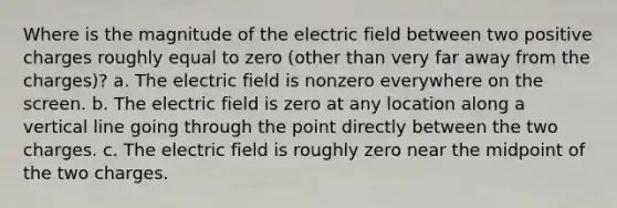 Where is the magnitude of the electric field between two positive charges roughly equal to zero (other than very far away from the charges)? a. The electric field is nonzero everywhere on the screen. b. The electric field is zero at any location along a <a href='https://www.questionai.com/knowledge/k6j3Z69xQg-vertical-line' class='anchor-knowledge'>vertical line</a> going through the point directly between the two charges. c. The electric field is roughly zero near the midpoint of the two charges.