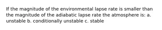 If the magnitude of the environmental lapse rate is smaller than the magnitude of the adiabatic lapse rate the atmosphere is: a. unstable b. conditionally unstable c. stable