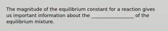 The magnitude of the equilibrium constant for a reaction gives us important information about the __________________ of the equilibrium mixture.