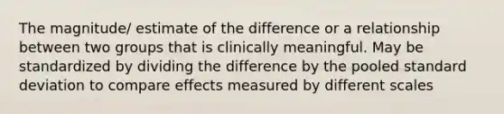 The magnitude/ estimate of the difference or a relationship between two groups that is clinically meaningful. May be standardized by dividing the difference by the pooled standard deviation to compare effects measured by different scales