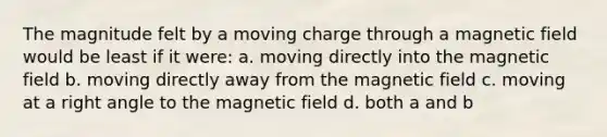 The magnitude felt by a moving charge through a magnetic field would be least if it were: a. moving directly into the magnetic field b. moving directly away from the magnetic field c. moving at a <a href='https://www.questionai.com/knowledge/kIh722csLJ-right-angle' class='anchor-knowledge'>right angle</a> to the magnetic field d. both a and b