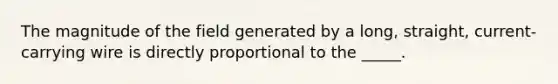 The magnitude of the field generated by a long, straight, current-carrying wire is directly proportional to the _____.