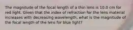 The magnitude of the focal length of a thin lens is 10.0 cm for red light. Given that the index of refraction for the lens material increases with decreasing wavelength, what is the magnitude of the focal length of the lens for blue light?