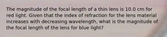 The magnitude of the focal length of a thin lens is 10.0 cm for red light. Given that the index of refraction for the lens material increases with decreasing wavelength, what is the magnitude of the focal length of the lens for blue light?