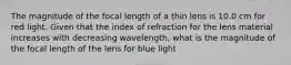 The magnitude of the focal length of a thin lens is 10.0 cm for red light. Given that the index of refraction for the lens material increases with decreasing wavelength, what is the magnitude of the focal length of the lens for blue light