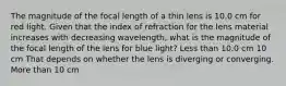 The magnitude of the focal length of a thin lens is 10.0 cm for red light. Given that the index of refraction for the lens material increases with decreasing wavelength, what is the magnitude of the focal length of the lens for blue light? Less than 10.0 cm 10 cm That depends on whether the lens is diverging or converging. More than 10 cm