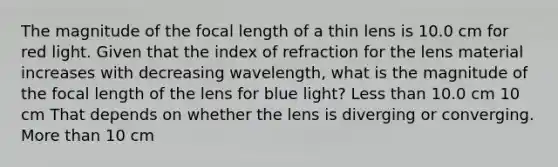 The magnitude of the focal length of a thin lens is 10.0 cm for red light. Given that the index of refraction for the lens material increases with decreasing wavelength, what is the magnitude of the focal length of the lens for blue light? <a href='https://www.questionai.com/knowledge/k7BtlYpAMX-less-than' class='anchor-knowledge'>less than</a> 10.0 cm 10 cm That depends on whether the lens is diverging or converging. <a href='https://www.questionai.com/knowledge/keWHlEPx42-more-than' class='anchor-knowledge'>more than</a> 10 cm