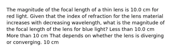 The magnitude of the focal length of a thin lens is 10.0 cm for red light. Given that the index of refraction for the lens material increases with decreasing wavelength, what is the magnitude of the focal length of the lens for blue light? Less than 10.0 cm More than 10 cm That depends on whether the lens is diverging or converging. 10 cm