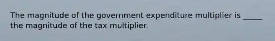 The magnitude of the government expenditure multiplier is _____ the magnitude of the tax multiplier.