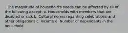 . The magnitude of household's needs can be affected by all of the following except: a. Households with members that are disabled or sick b. Cultural norms regarding celebrations and other obligations c. Income d. Number of dependants in the household