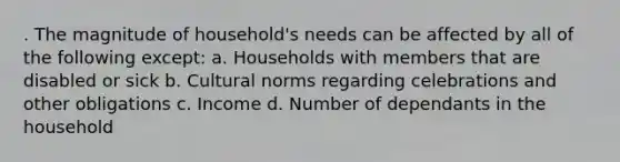 . The magnitude of household's needs can be affected by all of the following except: a. Households with members that are disabled or sick b. Cultural norms regarding celebrations and other obligations c. Income d. Number of dependants in the household