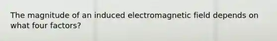 The magnitude of an induced electromagnetic field depends on what four factors?