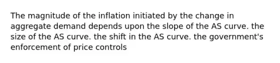 The magnitude of the inflation initiated by the change in aggregate demand depends upon the slope of the AS curve. the size of the AS curve. the shift in the AS curve. the​ government's enforcement of price controls