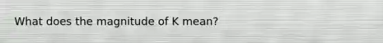 What does the magnitude of K mean?