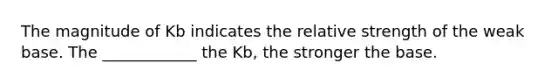 The magnitude of Kb indicates the relative strength of the weak base. The ____________ the Kb, the stronger the base.