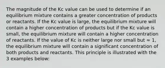 The magnitude of the Kc value can be used to determine if an equilibrium mixture contains a greater concentration of products or reactants. If the Kc value is large, the equilibrium mixture will contain a higher concentration of products but if the Kc value is small, the equilibrium mixture will contain a higher concentration of reactants. If the value of Kc is neither large nor small but ≈ 1, the equilibrium mixture will contain a significant concentration of both products and reactants. This principle is illustrated with the 3 examples below: