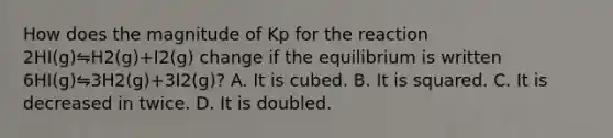 How does the magnitude of Kp for the reaction 2HI(g)⇋H2(g)+I2(g) change if the equilibrium is written 6HI(g)⇋3H2(g)+3I2(g)? A. It is cubed. B. It is squared. C. It is decreased in twice. D. It is doubled.