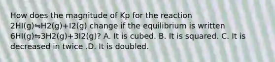 How does the magnitude of Kp for the reaction 2HI(g)⇋H2(g)+I2(g) change if the equilibrium is written 6HI(g)⇋3H2(g)+3I2(g)? A. It is cubed. B. It is squared. C. It is decreased in twice .D. It is doubled.