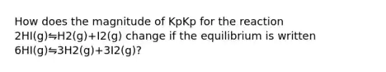 How does the magnitude of KpKp for the reaction 2HI(g)⇋H2(g)+I2(g) change if the equilibrium is written 6HI(g)⇋3H2(g)+3I2(g)?