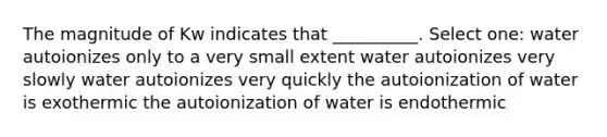 The magnitude of Kw indicates that __________. Select one: water autoionizes only to a very small extent water autoionizes very slowly water autoionizes very quickly the autoionization of water is exothermic the autoionization of water is endothermic