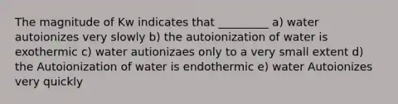 The magnitude of Kw indicates that _________ a) water autoionizes very slowly b) the autoionization of water is exothermic c) water autionizaes only to a very small extent d) the Autoionization of water is endothermic e) water Autoionizes very quickly