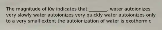 The magnitude of Kw indicates that ________. water autoionizes very slowly water autoionizes very quickly water autoionizes only to a very small extent the autoionization of water is exothermic