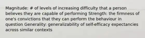 Magnitude: # of levels of increasing difficulty that a person believes they are capable of performing Strength: the firmness of one's convictions that they can perform the behaviour in question Generality: generalizability of self-efficacy expectancies across similar contexts