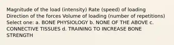 Magnitude of the load (intensity) Rate (speed) of loading Direction of the forces Volume of loading (number of repetitions) Select one: a. BONE PHYSIOLOGY b. NONE OF THE ABOVE c. CONNECTIVE TISSUES d. TRAINING TO INCREASE BONE STRENGTH