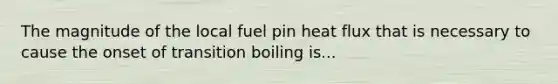 The magnitude of the local fuel pin heat flux that is necessary to cause the onset of transition boiling is...