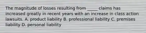 The magnitude of losses resulting from _____ claims has increased greatly in recent years with an increase in class action lawsuits. A. product liability B. professional liability C. premises liability D. personal liability