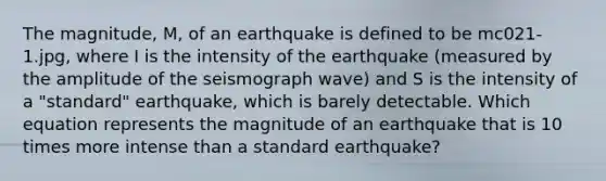 The magnitude, M, of an earthquake is defined to be mc021-1.jpg, where I is the intensity of the earthquake (measured by the amplitude of the seismograph wave) and S is the intensity of a "standard" earthquake, which is barely detectable. Which equation represents the magnitude of an earthquake that is 10 times more intense than a standard earthquake?