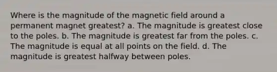 Where is the magnitude of the magnetic field around a permanent magnet greatest? a. The magnitude is greatest close to the poles. b. The magnitude is greatest far from the poles. c. The magnitude is equal at all points on the field. d. The magnitude is greatest halfway between poles.