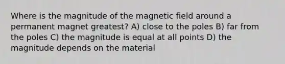 Where is the magnitude of the magnetic field around a permanent magnet greatest? A) close to the poles B) far from the poles C) the magnitude is equal at all points D) the magnitude depends on the material