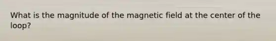 What is the magnitude of the magnetic field at the center of the loop?