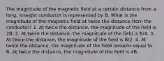 The magnitude of the magnetic field at a certain distance from a long, straight conductor is represented by B. What is the magnitude of the magnetic field at twice the distance from the conductor? 1. At twice the distance, the magnitude of the field is 2B. 2. At twice the distance, the magnitude of the field is B/4. 3. At twice the distance, the magnitude of the field is B/2. 4. At twice the distance, the magnitude of the field remains equal to B. At twice the distance, the magnitude of the field is 4B.