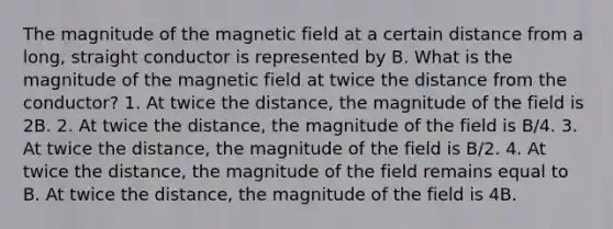 The magnitude of the magnetic field at a certain distance from a long, straight conductor is represented by B. What is the magnitude of the magnetic field at twice the distance from the conductor? 1. At twice the distance, the magnitude of the field is 2B. 2. At twice the distance, the magnitude of the field is B/4. 3. At twice the distance, the magnitude of the field is B/2. 4. At twice the distance, the magnitude of the field remains equal to B. At twice the distance, the magnitude of the field is 4B.