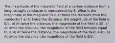 The magnitude of the magnetic field at a certain distance from a long, straight conductor is represented by B. What is the magnitude of the magnetic field at twice the distance from the conductor? a) At twice the distance, the magnitude of the field is B/4. b) At twice the distance, the magnitude of the field is 2B. c) At twice the distance, the magnitude of the field remains equal to B. d) At twice the distance, the magnitude of the field is 4B. e) At twice the distance, the magnitude of the field is B/2.